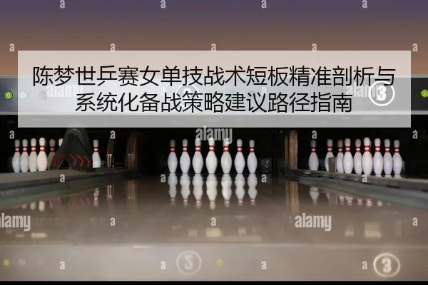 陈梦世乒赛女单技战术短板精准剖析与系统化备战策略建议路径指南