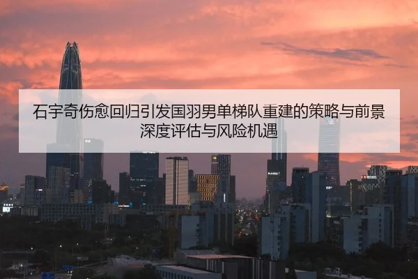 石宇奇伤愈回归引发国羽男单梯队重建的策略与前景深度评估与风险机遇