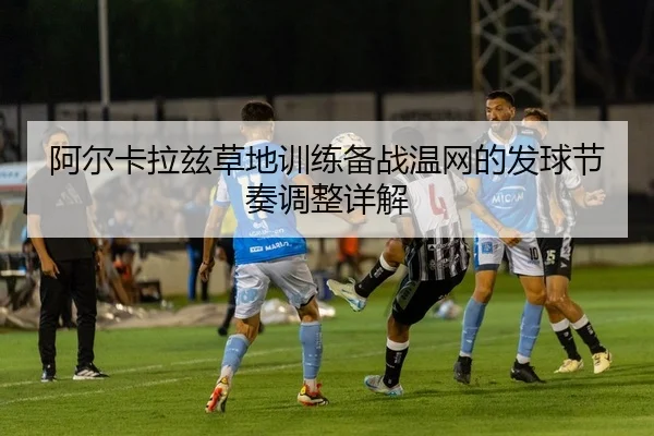 阿尔卡拉兹草地训练备战温网的发球节奏调整详解