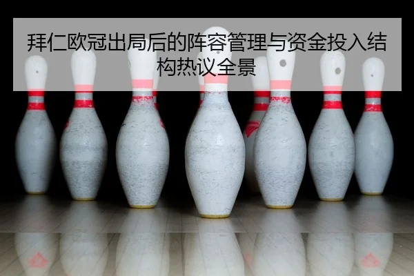 拜仁欧冠出局后的阵容管理与资金投入结构热议全景